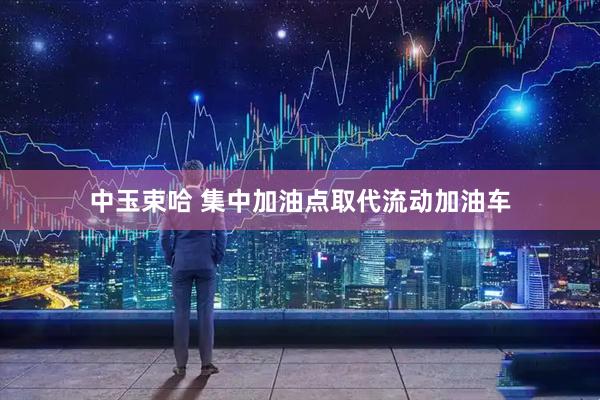 中玉束哈 集中加油点取代流动加油车