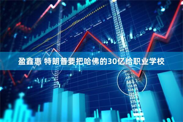盈鑫惠 特朗普要把哈佛的30亿给职业学校