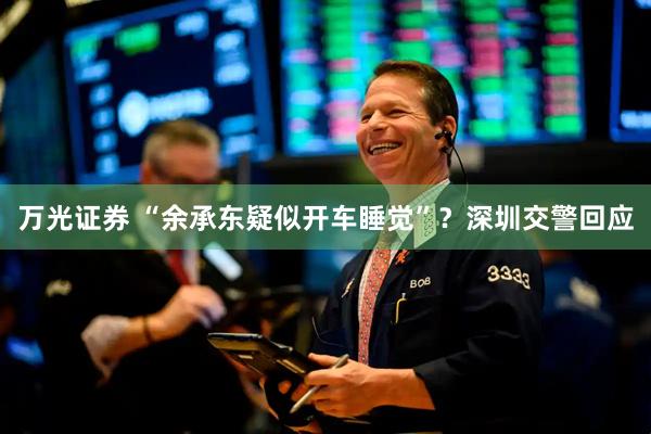 万光证券 “余承东疑似开车睡觉”？深圳交警回应