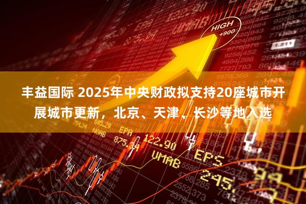 丰益国际 2025年中央财政拟支持20座城市开展城市更新，北京、天津、长沙等地入选