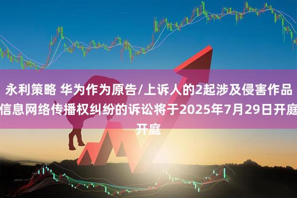 永利策略 华为作为原告/上诉人的2起涉及侵害作品信息网络传播权纠纷的诉讼将于2025年7月29日开庭