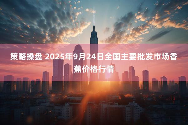 策略操盘 2025年9月24日全国主要批发市场香蕉价格行情