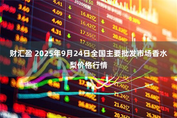 财汇盈 2025年9月24日全国主要批发市场香水梨价格行情