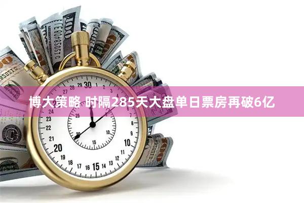 博大策略 时隔285天大盘单日票房再破6亿