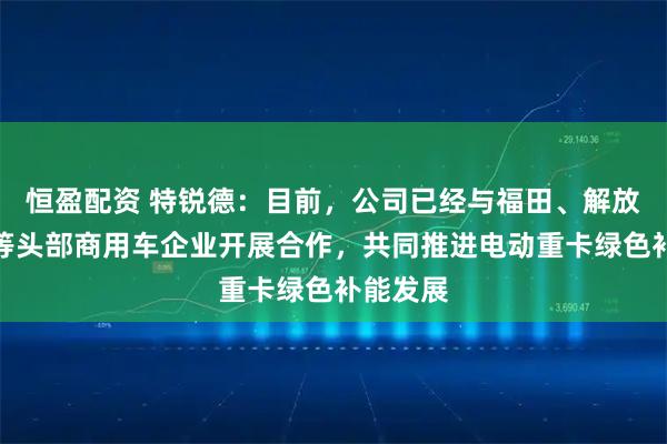 恒盈配资 特锐德：目前，公司已经与福田、解放、陕汽等头部商用车企业开展合作，共同推进电动重卡绿色补能发展