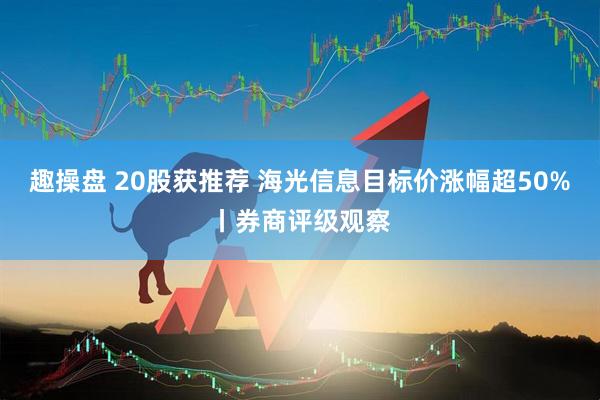 趣操盘 20股获推荐 海光信息目标价涨幅超50%丨券商评级观察