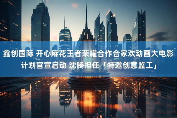 鑫创国际 开心麻花王者荣耀合作合家欢动画大电影计划官宣启动 沈腾担任「特邀创意监工」
