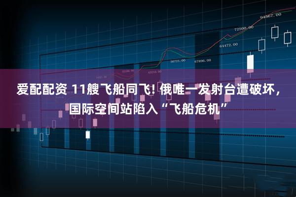 爱配配资 11艘飞船同飞! 俄唯一发射台遭破坏，国际空间站陷入“飞船危机”