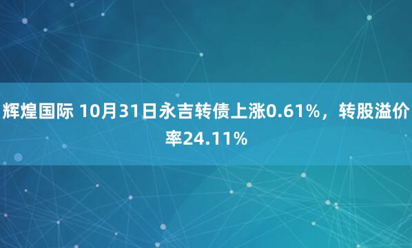 辉煌国际 10月31日永吉转债上涨0.61%，转股溢价率24.11%