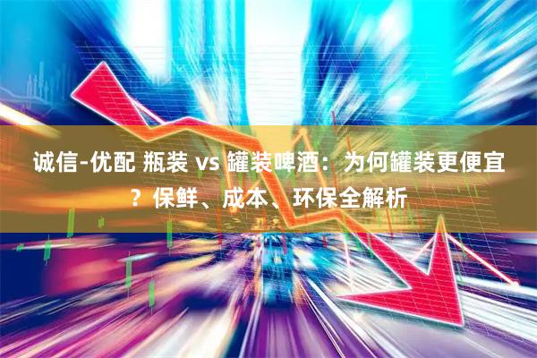 诚信-优配 瓶装 vs 罐装啤酒：为何罐装更便宜？保鲜、成本、环保全解析