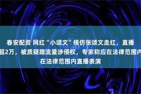 春安配资 网红“小颂文”模仿张颂文走红，直播在线人数超2万，被质疑蹭流量涉侵权，专家称应在法律范围内直播表演