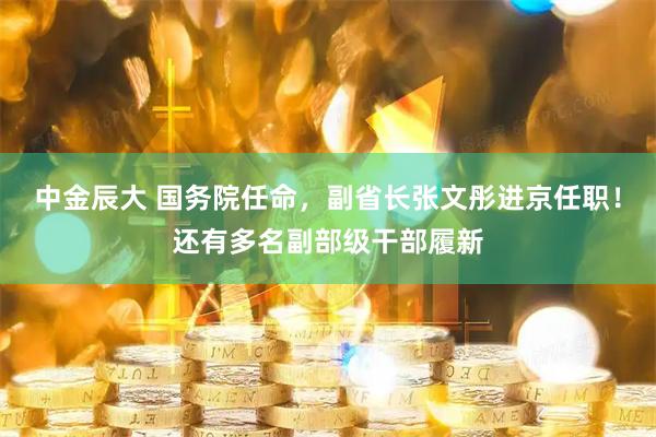 中金辰大 国务院任命，副省长张文彤进京任职！还有多名副部级干部履新