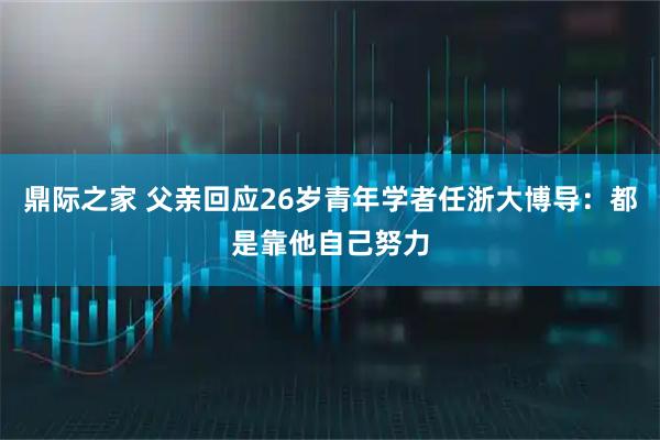 鼎际之家 父亲回应26岁青年学者任浙大博导：都是靠他自己努力