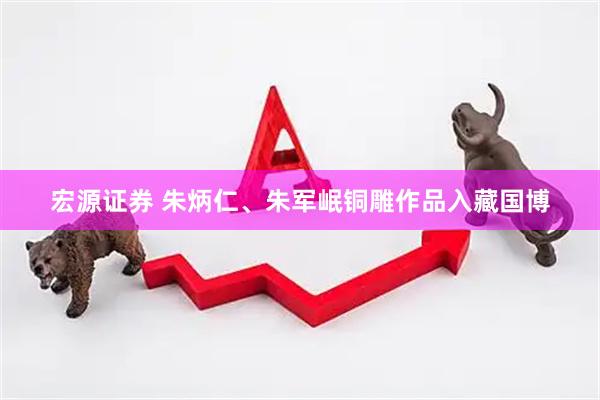 宏源证券 朱炳仁、朱军岷铜雕作品入藏国博