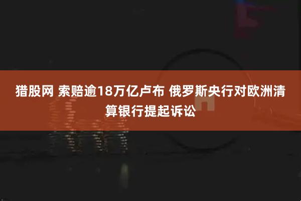 猎股网 索赔逾18万亿卢布 俄罗斯央行对欧洲清算银行提起诉讼