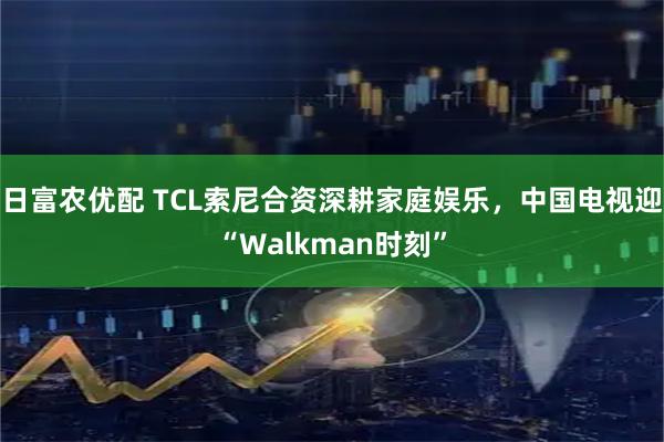 日富农优配 TCL索尼合资深耕家庭娱乐，中国电视迎“Walkman时刻”
