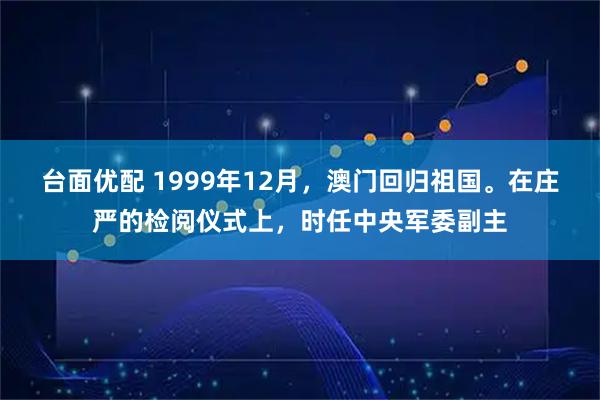台面优配 1999年12月，澳门回归祖国。在庄严的检阅仪式上，时任中央军委副主