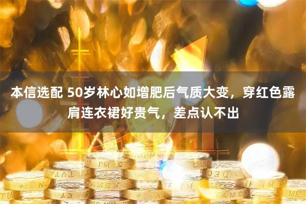 本信选配 50岁林心如增肥后气质大变，穿红色露肩连衣裙好贵气，差点认不出