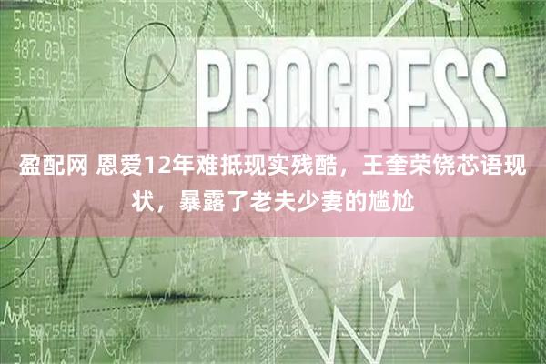 盈配网 恩爱12年难抵现实残酷，王奎荣饶芯语现状，暴露了老夫少妻的尴尬